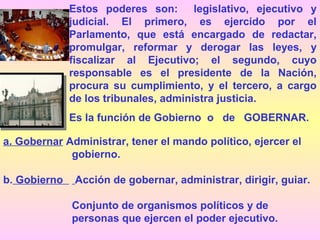 Estos poderes son: legislativo, ejecutivo y
judicial. El primero, es ejercido por el
Parlamento, que está encargado de redactar,
promulgar, reformar y derogar las leyes, y
fiscalizar al Ejecutivo; el segundo, cuyo
responsable es el presidente de la Nación,
procura su cumplimiento, y el tercero, a cargo
de los tribunales, administra justicia.
Es la función de Gobierno o de GOBERNAR.
a. Gobernar Administrar, tener el mando político, ejercer el
gobierno.
b. Gobierno Acción de gobernar, administrar, dirigir, guiar.
Conjunto de organismos políticos y de
personas que ejercen el poder ejecutivo.
 