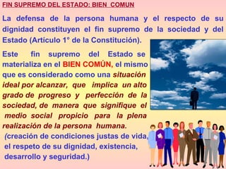 FIN SUPREMO DEL ESTADO: BIEN COMUN
La defensa de la persona humana y el respecto de su
dignidad constituyen el fin supremo de la sociedad y del
Estado (Artículo 1° de la Constitución).
Este fin supremo del Estado se
materializa en el BIEN COMÚN, el mismo
que es considerado como una situación
ideal por alcanzar, que implica un alto
grado de progreso y perfección de la
sociedad, de manera que signifique el
medio social propicio para la plena
realización de la persona humana.
(creación de condiciones justas de vida,
el respeto de su dignidad, existencia,
desarrollo y seguridad.)
 