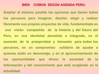 BIEN COMUN SEGÚN AGENDA PERU.
Ampliar al máximo posible las opciones que tienen todos
los peruanos para imaginar, diseñar, elegir y realizar
libremente sus propios proyectos de vida, fundamentada en
una visión compartida de la historia y del futuro del
Perú, en una identidad pluralista e integrada, en el
aumento de la prosperidad y bienestar para todos los
peruanos, en un compromiso solidario de ayudar a
quienes están en desventaja, y en el aprovechamiento de
las oportunidades que ofrece la sociedad de la
información y del conocimiento que está surgiendo en la
actualidad.
 
