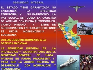 SEGURIDAD INTEGRALSEGURIDAD INTEGRAL
EL ESTADO TIENE GARANTIZADA SU
EXISTENCIA, LA INTEGRIDAD
TERRITORIAL Y SU PATRIMONIO, LA
PAZ SOCIAL, ASI COMO LA FACULTAD
DE ACTUAR CON PLENA AUTONOMIA EN
CAMPO INTERNO Y LIBRE DE
SUBORDINACION EN ELCAMPO EXTERNO;
ES DECIR: INDEPENDENCIA Y
SOBERANIA.
UTILIZA COMO INSTRUMENTO A LA
DEFENSA NACIONAL.
LA SEGURIDAD INTEGRAL ES LA
PROTECCION Y GARANTIA PARA QUE EL
BIENESTAR GENERAL SE HAGA
PATENTE EN FORMA PROGRESIVA Y
PARA QUE LA ACCION POLÍTICA SE
DESARROLLE CON NORMALIDAD Y
TRANQUILIDAD.
 