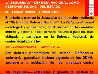 LA SEGURIDAD Y DEFENSA NACIONAL COMO
RESPONSABILIDAD DEL ESTADO
DE LA CONSTITUCIÓN : ARTÍCULO 163º:
El estado garantiza la Seguridad de la nación mediante
el “Sistema de Defensa Nacional”. La Defensa Nacional
es integral y permanente, se desarrolla en los ámbitos
interno y externo. Toda persona natural o jurídica, esta
obligada a participar en la Defensa Nacional, de
conformidad con la ley.
DE LA CONSTITUCIÓN : ARTICULO 44:
Son deberes primordiales del estado: Defender la
soberanía, garantizar la plena vigencia de los DDHH,
proteger a la población de las amenazas contra
su seguridad,.... Establecer y ejecutar la política de
 