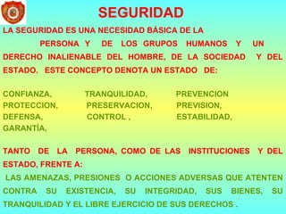 SEGURIDAD
LA SEGURIDAD ES UNA NECESIDAD BÁSICA DE LA
PERSONA Y DE LOS GRUPOS HUMANOS Y UN
DERECHO INALIENABLE DEL HOMBRE, DE LA SOCIEDAD Y DEL
ESTADO. ESTE CONCEPTO DENOTA UN ESTADO DE:
CONFIANZA, TRANQUILIDAD, PREVENCION
PROTECCION, PRESERVACION, PREVISION,
DEFENSA, CONTROL , ESTABILIDAD,
GARANTÍA,
TANTO DE LA PERSONA, COMO DE LAS INSTITUCIONES Y DEL
ESTADO, FRENTE A:
LAS AMENAZAS, PRESIONES O ACCIONES ADVERSAS QUE ATENTEN
CONTRA SU EXISTENCIA, SU INTEGRIDAD, SUS BIENES, SU
TRANQUILIDAD Y EL LIBRE EJERCICIO DE SUS DERECHOS .
 