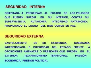 SEGURIDAD INTERNA
ORIENTADA A PRESERVAR AL ESTADO DE LOS PELIGROS
QUE PUEDEN SURGIR EN SU INTERIOR, CONTRA SU
SUPERVIVENCIA, AUTONOMÍA, INTEGRIDAD, PATRIMONIO;
PROPICIANDO EL LOGRO DEL BIEN COMUN EN PAZ.
SEGURIDAD EXTERNA
CAUTELAMIENTO DE SU EXISTENCIA, SOBERANÍA,
INDEPENDENCIA E INTEGRIDAD DEL ESTADO FRENTE A
OPOSICIONES AMENAZAS O PRESIONES QUE SURGEN EN EL
EXTERIOR (EXPANSIONISMO TERRITORIAL, PRESIÓN
ECONÓMICA, PRESIÓN POLÍTICA).
 