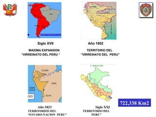 Año 1823 Siglo XXI
TERRITORIOS DEL TERRITORIO DEL
“ESTADO-NACION PERU” PERU”
Siglo XVII Año 1802
MAXIMA EXPANSION TERRITORIO DEL
“VIRREINATO DEL PERU “ “VIRREINATO DEL PERU”
722,338 Km2
 