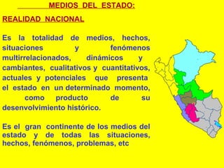 MEDIOS DEL ESTADO:
REALIDAD NACIONAL
Es la totalidad de medios, hechos,
situaciones y fenómenos
multirrelacionados, dinámicos y
cambiantes, cualitativos y cuantitativos,
actuales y potenciales que presenta
el estado en un determinado momento,
como producto de su
desenvolvimiento histórico.
Es el gran continente de los medios del
estado y de todas las situaciones,
hechos, fenómenos, problemas, etc
 