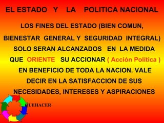 EL ESTADO Y LA POLITICA NACIONAL
LOS FINES DEL ESTADO (BIEN COMUN,
BIENESTAR GENERAL Y SEGURIDAD INTEGRAL)
SOLO SERAN ALCANZADOS EN LA MEDIDA
QUE ORIENTE SU ACCIONAR ( Acción Política )
EN BENEFICIO DE TODA LA NACION. VALE
DECIR EN LA SATISFACCION DE SUS
NECESIDADES, INTERESES Y ASPIRACIONES
QUEHACER
 