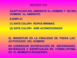 BIENESTAR
ADAPTACION DEL AMBIENTE AL HOMBRE Y NO DEL
HOMBRE AL AMBIENTE.
EJEMPLO:
(1) ANTE CALOR= ROPAS MÍNIMAS.
(2) ANTE CALOR= AIRE ACONDICIONADO
EL BIENESTAR ES LA FINALIDAD DE TODAS LAS
ACTIVIDADES DEL HOMBRE.
ES CONSEGUIR SATISFACCION DE NECESIDADES
MATERIALES Y ESPIRITUALES EN FORMA OPTIMA
EN EL MOMENTO REQUERIDO.
 