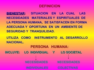 DEFINICION
BIENESTARBIENESTAR:: SITUACION EN LA CUAL LAS
NECESIDADES MATERIALES Y ESPIRITUALES DE
LA PERSONA HUMANA, SE SATISFACEN EN FORMA
ADECUADA Y OPORTUNA EN UN AMBIENTE DE
SEGURIDAD Y TRANQUILIDAD.
UTILIZA COMO INSTRUMENTO AL DESARROLLO
NACIONAL.
INCLUYE: LO INDIVIDUAL Y LO SOCIETALINCLUYE: LO INDIVIDUAL Y LO SOCIETAL
NECESIDADES NECESIDADES
INDIVIDUALES COLECTIVAS
PERSONA HUMANA:
 