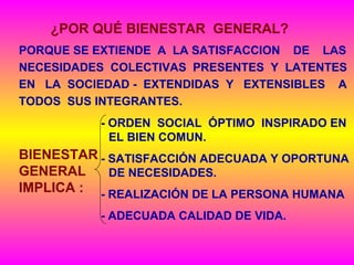 PORQUE SE EXTIENDE A LA SATISFACCION DE LAS
NECESIDADES COLECTIVAS PRESENTES Y LATENTES
EN LA SOCIEDAD - EXTENDIDAS Y EXTENSIBLES A
TODOS SUS INTEGRANTES.
¿POR QUÉ BIENESTAR GENERAL?
BIENESTAR
GENERAL
IMPLICA :
- ORDEN SOCIAL ÓPTIMO INSPIRADO EN
EL BIEN COMUN.
- SATISFACCIÓN ADECUADA Y OPORTUNA
DE NECESIDADES.
- REALIZACIÓN DE LA PERSONA HUMANA
- ADECUADA CALIDAD DE VIDA.
 