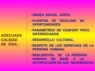 - ORDEN SOCIAL JUSTO.
- PLENITUD DE IGUALDAD DE
OPORTUNIDADES.
- PARAMETROS DE CONFORT POCO
DIFERENCIADOS.
- DESARROLLO CULTURAL.
- RESPETO DE LOS DERECHOS DE LA
PERSONA HUMANA.
- REALIZACION DE LA PERSONA
HUMANA EN BASE A LA
SATISFACCIÓN DE SUS NECESIDADES
ADECUADA
CALIDAD
DE VIDA :
 