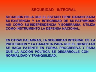 SITUACION EN LA QUE EL ESTADO TIENE GARANTIZADA
SU EXISTENCIA Y LA INTEGRIDAD DE SU PATRIMONIO,
ASI COMO SU INDEPENDENCIA Y SOBERANIA. UTILIZA
COMO INSTRUMENTO LA DEFENSA NACIONAL.
EN OTRAS PALABRAS, LA SEGURIDAD INTEGRAL ES LA
PROTECCION Y LA GARANTIA PARA QUE EL BIENESTAR
SE HAGA PATENTE EN FORMA PROGRESIVA Y PARA
QUE LA ACCION POLÍTICA SE DESARROLLE CON
NORMALIDAD Y TRANQUILIDAD.
SEGURIDAD INTEGRAL
 