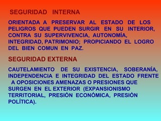 SEGURIDAD INTERNA
ORIENTADA A PRESERVAR AL ESTADO DE LOS
PELIGROS QUE PUEDEN SURGIR EN SU INTERIOR,
CONTRA SU SUPERVIVENCIA, AUTONOMÍA,
INTEGRIDAD, PATRIMONIO; PROPICIANDO EL LOGRO
DEL BIEN COMUN EN PAZ.
SEGURIDAD EXTERNA
CAUTELAMIENTO DE SU EXISTENCIA, SOBERANÍA,
INDEPENDENCIA E INTEGRIDAD DEL ESTADO FRENTE
A OPOSICIONES AMENAZAS O PRESIONES QUE
SURGEN EN EL EXTERIOR (EXPANSIONISMO
TERRITORIAL, PRESIÓN ECONÓMICA, PRESIÓN
POLÍTICA).
 