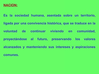 NACION:
Es la sociedad humana, asentada sobre un territorio,
ligada por una convivencia histórica, que se traduce en la
voluntad de continuar viviendo en comunidad,
proyectándose al futuro, preservando los valores
alcanzados y manteniendo sus intereses y aspiraciones
comunes.
 