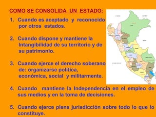 COMO SE CONSOLIDA UN ESTADO:
1. Cuando es aceptado y reconocido
por otros estados.
2. Cuando dispone y mantiene la
Intangibilidad de su territorio y de
su patrimonio.
3. Cuando ejerce el derecho soberano
de: organizarse política,
económica, social y militarmente.
4. Cuando mantiene la Independencia en el empleo de
sus medios y en la toma de decisiones.
5. Cuando ejerce plena jurisdicción sobre todo lo que lo
constituye.
 