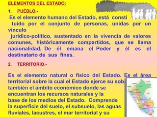 ELEMENTOS DEL ESTADO:
1. PUEBLO.-
Es el elemento humano del Estado, está consti
tuido por el conjunto de personas, unidas por un
vínculo
jurídico-político, sustentado en la vivencia de valores
comunes, históricamente compartidos, que se llama
nacionalidad. De él emana el Poder y él es el
destinatario de sus fines.
2. TERRITORIO.-
Es el elemento natural o físico del Estado. Es el área
territorial sobre la cual el Estado ejerce su soberanía, Es
también el ámbito económico donde se
encuentran los recursos naturales y la
base de los medios del Estado. Comprende
la superficie del suelo, el subsuelo, las aguas
fluviales, lacustres, el mar territorial y su
 
