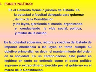 3. PODER POLÍTICO:
Es el elemento formal o jurídico del Estado. Es
la potestad o facultad delegada para gobernar
, dentro de la Constitución
y las leyes, ejerciendo el mando, organizando
y conduciendo la vida social, política,
y militar de la nación.
Es la potestad soberana, rectora y coactiva del Estado de
imponer obediencia a las leyes en tanto cumple su
objetivo primordial, es decir, el mantenimiento del orden
en la sociedad. En un Estado-nación, este poder es
legítimo en tanto se entiende como el poder político
supremo y extraordinario ejercido por el gobierno en el
marco de la Constitución.
 