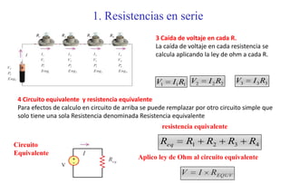 1. Resistencias en serie
             R1          R2                R3          R4
                                                                           3 Caída de voltaje en cada R.
                                                                           La caída de voltaje en cada resistencia se
         I        I1          I2                I3            I4           calcula aplicando la ley de ohm a cada R.
                  V1          V2                V3            V4
                  P1          P2                P3            P4
VT
                  Eng1        Eng 2             Eng3          Eng 4
PT
EngT
                                                                            V1   I1 R1 V2      I 2 R2    V3    I 3 R3

       4 Circuito equivalente y resistencia equivalente
       Para efectos de calculo en circuito de arriba se puede remplazar por otro circuito simple que
       solo tiene una sola Resistencia denominada Resistencia equivalente
                                                                              resistencia equivalente

     Circuito                                                                Req      R1       R2       R3    R4
     Equivalente                       I
                                   +                   Req.           Aplico ley de Ohm al circuito equivalente
                                   -
                         V
                                                                                    V      I   REQUV
 