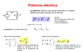 Potencia eléctrica
                                        La potencia eléctrica que puede desarrollar un receptor
                                        eléctrico se puede calcular con la fórmula:
                       P
                                                                             Donde:
                                           P          V I                    P es la potencia en vatios (W).
                                                                             V es el voltaje (V).
                                                                             I es la intensidad (A).
                                   O sea 1 W = 1 V x 1 A


La potencia en corriente alterna es:         Pef      Vef I ef


Otra forma de expresarlo:                                  Más formas de expresarlo:

  P    V I                     V2                          P     V I                         2
                        P                                                        P       I       R
       V                       R
  I                                                        V     R I
       R            Donde la potencia depende del                             Donde la potencia depende de la
                    voltaje al cuadrado y de la                               corriente al cuadrado que circula por
                    inversa de la resistencia del                             el receptor y de la resistencia.
                    receptor.
 