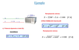 Ejemplo


                                                           Remplazando valores:
                                    V   = 220 v
   N
                                                       S      220V      5A        1100 [VA]

   F         I=5A                                 OTRA FORMA DE CALCULAR


                                                   S            P2      Q2         [VA]
c) Potencia Aparente o total (S):
                                                   Remplazando valores:
           monofásico


       S     VFN        I     [VA]
                                                   S         8802      6602        1100 [VA]
 