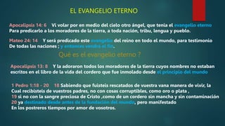 EL EVANGELIO ETERNO
Apocalipsis 14: 6 Vi volar por en medio del cielo otro ángel, que tenia el evangelio eterno
Para predicarlo a los moradores de la tierra, a toda nación, tribu, lengua y pueblo.
Mateo 24: 14 Y será predicado este evangelio del reino en todo el mundo, para testimonio
De todas las naciones ; y entonces vendrá el fin.
Qué es el evangelio eterno ?
Apocalipsis 13: 8 Y la adoraron todos los moradores de la tierra cuyos nombres no estaban
escritos en el libro de la vida del cordero que fue inmolado desde el principio del mundo
1 Pedro 1:18 - 20 18 Sabiendo que fuisteis rescatados de vuestra vana manera de vivir, la
Cual recibisteis de vuestros padres, no con cosas corruptibles, como oro o plata ,
19 si no con la sangre preciosa de Cristo ,como de un cordero sin mancha y sin contaminación
20 ya destinado desde antes de la fundación del mundo, pero manifestado
En los postreros tiempos por amor de vosotros.
 