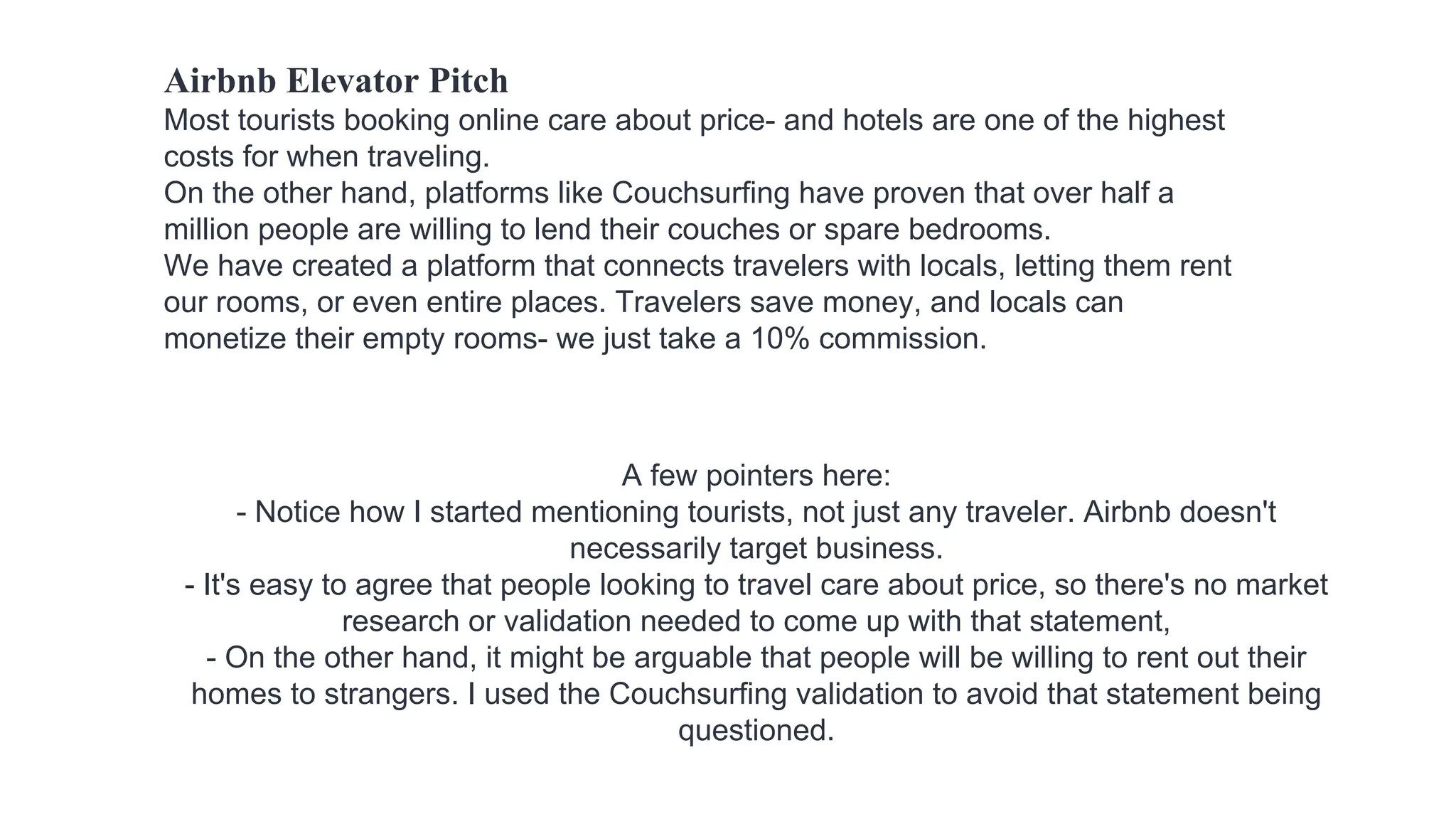 Airbnb Elevator Pitch
Most tourists booking online care about price- and hotels are one of the highest
costs for when traveling.
On the other hand, platforms like Couchsurfing have proven that over half a
million people are willing to lend their couches or spare bedrooms.
We have created a platform that connects travelers with locals, letting them rent
our rooms, or even entire places. Travelers save money, and locals can
monetize their empty rooms- we just take a 10% commission.
A few pointers here:
- Notice how I started mentioning tourists, not just any traveler. Airbnb doesn't
necessarily target business.
- It's easy to agree that people looking to travel care about price, so there's no market
research or validation needed to come up with that statement,
- On the other hand, it might be arguable that people will be willing to rent out their
homes to strangers. I used the Couchsurfing validation to avoid that statement being
questioned.
 