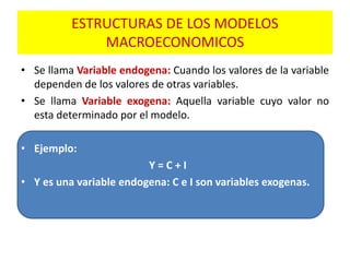 • Se llama Variable endogena: Cuando los valores de la variable
dependen de los valores de otras variables.
• Se llama Variable exogena: Aquella variable cuyo valor no
esta determinado por el modelo.
• Ejemplo:
Y = C + I
• Y es una variable endogena: C e I son variables exogenas.
ESTRUCTURAS DE LOS MODELOS
MACROECONOMICOS
 