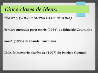 Cinco clases de ideas:
Idea nº 5 (VOLVER AL PUNTO DE PARTIDA) 
Hombre marcado para morir (1984) de Eduardo Countinho 
Shoah (1986) de Claude Lanzmann 
Chile, la memoria obstinada (1997) de Patricio Guzmán
 