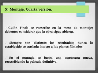 5) Montaje. Cuarta versión.
­  Guión  Final:  se  reescribe  en  la  mesa  de  montaje; 
debemos considerar que la obra sigue abierta.
­  Siempre  son  distintos  los  resultados;  nunca  lo 
establecido se traslada intacto a los planos filmados.
­  En  el  montaje  se  busca  una  estructura  nueva, 
reescribiendo la película definitiva.
 