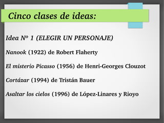 Cinco clases de ideas:
Idea Nº 1 (ELEGIR UN PERSONAJE)
Nanook (1922) de Robert Flaherty
El misterio Picasso (1956) de Henri­Georges Clouzot 
Cortázar (1994) de Tristán Bauer
Asaltar los cielos (1996) de López­Linares y Rioyo
 