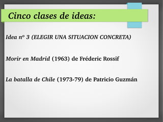 Cinco clases de ideas:
Idea nº 3 (ELEGIR UNA SITUACION CONCRETA)
 
Morir en Madrid (1963) de Fréderic Rossif 
La batalla de Chile (1973­79) de Patricio Guzmán
 