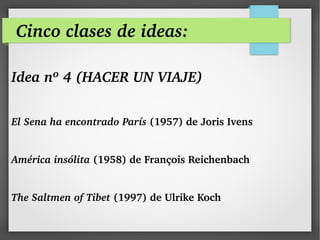 Cinco clases de ideas:
Idea nº 4 (HACER UN VIAJE)
 
El Sena ha encontrado París (1957) de Joris Ivens 
América insólita (1958) de François Reichenbach
The Saltmen of Tibet (1997) de Ulrike Koch
 