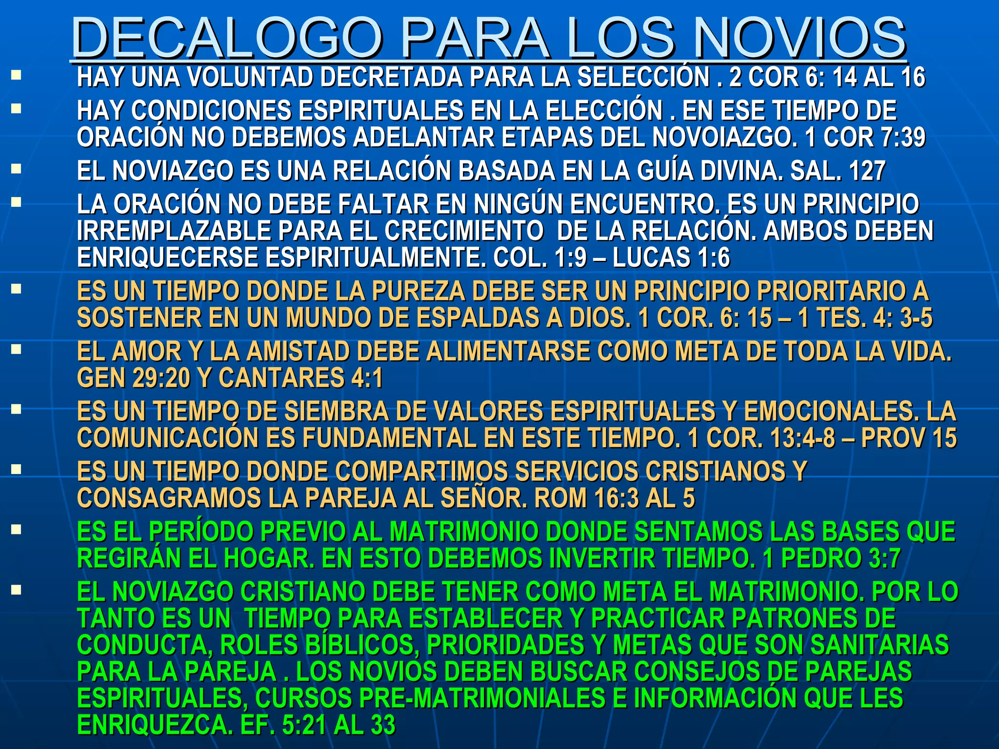 DECALOGO PARA LOS NOVIOS HAY UNA VOLUNTAD DECRETADA PARA LA SELECCIÓN . 2 COR 6: 14 AL 16 HAY CONDICIONES ESPIRITUALES EN LA ELECCIÓN . EN ESE TIEMPO DE ORACIÓN NO DEBEMOS ADELANTAR ETAPAS DEL NOVOIAZGO. 1 COR 7:39 EL NOVIAZGO ES UNA RELACIÓN BASADA EN LA GUÍA DIVINA. SAL. 127 LA ORACIÓN NO DEBE FALTAR EN NINGÚN ENCUENTRO. ES UN PRINCIPIO IRREMPLAZABLE PARA EL CRECIMIENTO  DE LA RELACIÓN. AMBOS DEBEN ENRIQUECERSE ESPIRITUALMENTE. COL. 1:9 – LUCAS 1:6 ES UN TIEMPO DONDE LA PUREZA DEBE SER UN PRINCIPIO PRIORITARIO A SOSTENER EN UN MUNDO DE ESPALDAS A DIOS. 1 COR. 6: 15 – 1 TES. 4: 3-5 EL AMOR Y LA AMISTAD DEBE ALIMENTARSE COMO META DE TODA LA VIDA. GEN 29:20 Y CANTARES 4:1 ES UN TIEMPO DE SIEMBRA DE VALORES ESPIRITUALES Y EMOCIONALES. LA COMUNICACIÓN ES FUNDAMENTAL EN ESTE TIEMPO. 1 COR. 13:4-8 – PROV 15 ES UN TIEMPO DONDE COMPARTIMOS SERVICIOS CRISTIANOS Y CONSAGRAMOS LA PAREJA AL SEÑOR. ROM 16:3 AL 5 ES EL PERÍODO PREVIO AL MATRIMONIO DONDE SENTAMOS LAS BASES QUE REGIRÁN EL HOGAR. EN ESTO DEBEMOS INVERTIR TIEMPO. 1 PEDRO 3:7 EL NOVIAZGO CRISTIANO DEBE TENER COMO META EL MATRIMONIO. POR LO TANTO ES UN  TIEMPO PARA ESTABLECER Y PRACTICAR PATRONES DE CONDUCTA, ROLES BÍBLICOS, PRIORIDADES Y METAS QUE SON SANITARIAS PARA LA PAREJA . LOS NOVIOS DEBEN BUSCAR CONSEJOS DE PAREJAS ESPIRITUALES, CURSOS PRE-MATRIMONIALES E INFORMACIÓN QUE LES ENRIQUEZCA. EF. 5:21 AL 33 