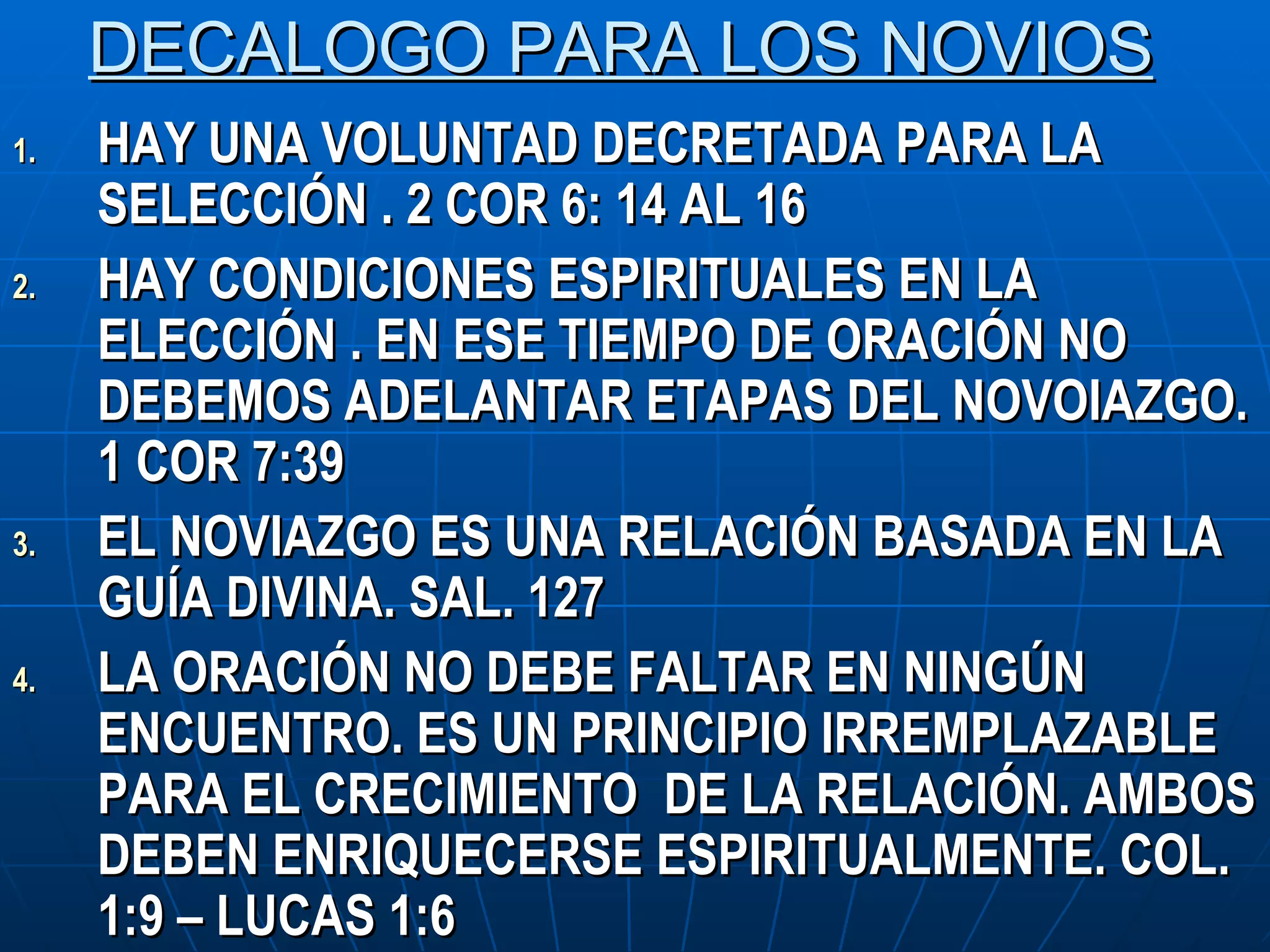 DECALOGO PARA LOS NOVIOS HAY UNA VOLUNTAD DECRETADA PARA LA SELECCIÓN . 2 COR 6: 14 AL 16 HAY CONDICIONES ESPIRITUALES EN LA ELECCIÓN . EN ESE TIEMPO DE ORACIÓN NO DEBEMOS ADELANTAR ETAPAS DEL NOVOIAZGO. 1 COR 7:39 EL NOVIAZGO ES UNA RELACIÓN BASADA EN LA GUÍA DIVINA. SAL. 127 LA ORACIÓN NO DEBE FALTAR EN NINGÚN ENCUENTRO. ES UN PRINCIPIO IRREMPLAZABLE PARA EL CRECIMIENTO  DE LA RELACIÓN. AMBOS DEBEN ENRIQUECERSE ESPIRITUALMENTE. COL. 1:9 – LUCAS 1:6 