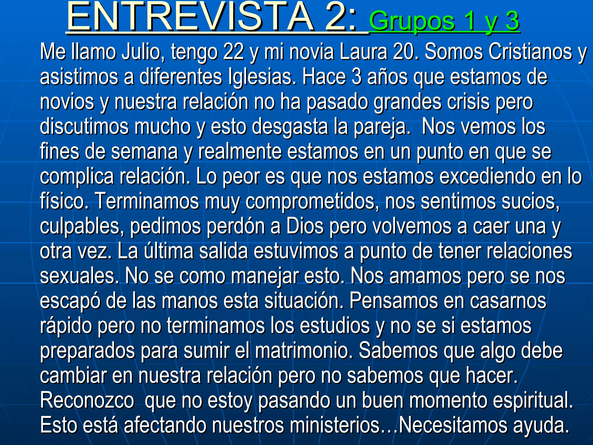ENTREVISTA 2:  Grupos 1 y 3 Me llamo Julio, tengo 22 y mi novia Laura 20. Somos Cristianos y asistimos a diferentes Iglesias. Hace 3 años que estamos de novios y nuestra relación no ha pasado grandes crisis pero discutimos mucho y esto desgasta la pareja.  Nos vemos los fines de semana y realmente estamos en un punto en que se complica relación. Lo peor es que nos estamos excediendo en lo físico. Terminamos muy comprometidos, nos sentimos sucios, culpables, pedimos perdón a Dios pero volvemos a caer una y otra vez. La última salida estuvimos a punto de tener relaciones sexuales. No se como manejar esto. Nos amamos pero se nos escapó de las manos esta situación. Pensamos en casarnos rápido pero no terminamos los estudios y no se si estamos preparados para sumir el matrimonio. Sabemos que algo debe cambiar en nuestra relación pero no sabemos que hacer. Reconozco  que no estoy pasando un buen momento espiritual. Esto está afectando nuestros ministerios…Necesitamos ayuda.  