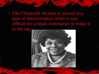 • Ella Fitzgerald refused to accept any
type of discrimination when it was
difficult for a black entertainer to make it
to the top.
 