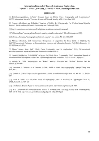International Journal of Research in advance Engineering,
Volume -1 Isuue-2, Feb-2015, Available at www.knowledgecuddle.com
11
REFERENCES
[1] Dr.R.Shanmugalakshmi, M.Prabu” Research Issues on Elliptic Curve Cryptography and Its applications”
IJCSNS International Journal of Computer Science and Network Security, VOL.9 No.6, June 2009.
[2] F.Amin, A.H.Jahngir and H.Rasifard “Analysis of Public Key Cryptography For Wireless Sensor Networks
Security” World Academy Of Science Engineering And Technoly41 2008.
[3] http://www.certicom.com/index.php/21-elliptic-curve-addition-a-geometric-approach
[4] William stallings “cryptography and network security principles and practice” fifth edition, pearson, 2011.
[5] Behrouz A Forouzan, “cryptography and network security “ 2nd edition. Mc-GrawHill.2008
[6] Mathias Schmalisch, Dirk Timmermann “Comparison of Algorithms for Finite Fields of GF(2m)”, The
IASTED International Conference on Communication, Network, and Information Security. CNIS 2003, December 10-
12, 2003New york, USA.
[7] Moncef Amara, Amar Siad” Elliptic Curve Cryptography And Its Applications“ 2011, 7th international
workshop on systems ,signal processing and their applications(WOSSPA).
[8] Sonali.U.Nimbhorkar, Dr.L.G.Malik” A Survey On Elliptic Curve Cryptography (Ecc)” International Journal of
Advanced Studies in Computers, Science and Engineering (IJASCSE), vol 1 issue1 ISSN 2278-7917 ,5 july2012.
[9] Stallings, W. (2009) “Cryptography and Network Security: Principles and Practices”, Prentice Hall. 4th
Edition, pp 420-430
[10] Hankerson, D., Menezes, A. & Vanstone, S. (2004) “Guide to elliptic curve cryptography”, SpringerVerlag, New
York, USA.
[11] Koblitz, N. (1987) “Elliptic Curve Cryptosystem”, Journal of mathematics computation, Vol. 48, No. 177, pp 203-
209.
[12] Miller, V. (1985) “Use of elliptic curves in cryptography”, Proc. of Advances in CryptologyCRYPTO‟ 85,
LNCS, Vol. 218, pp. 417–426
[13] S. Nakamoto. Bitcoin: A peer-to-peer electronic cash system. http://bitcoin.org/bitcoin.pdf, 2009.
[14] U.S. Department of Commerce/National Institute of Standards and Technology. Secure Hash Standard (SHS).
FIPS-180-4, 2012. http://csrc.nist.gov/publications/fips/fips180-4/fips-180-4.pdf.
 