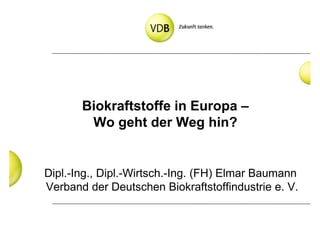 Biokraftstoffe in Europa –
        Wo geht der Weg hin?


Dipl.-Ing., Dipl.-Wirtsch.-Ing. (FH) Elmar Baumann
Verband der Deutschen Biokraftstoffindustrie e. V.
 
