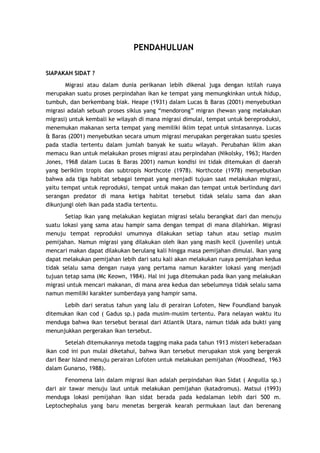 PENDAHULUAN
SIAPAKAH SIDAT ?
Migrasi atau dalam dunia perikanan lebih dikenal juga dengan istilah ruaya
merupakan suatu proses perpindahan ikan ke tempat yang memungkinkan untuk hidup,
tumbuh, dan berkembang biak. Heape (1931) dalam Lucas & Baras (2001) menyebutkan
migrasi adalah sebuah proses siklus yang “mendorong” migran (hewan yang melakukan
migrasi) untuk kembali ke wilayah di mana migrasi dimulai, tempat untuk bereproduksi,
menemukan makanan serta tempat yang memiliki iklim tepat untuk sintasannya. Lucas
& Baras (2001) menyebutkan secara umum migrasi merupakan pergerakan suatu spesies
pada stadia tertentu dalam jumlah banyak ke suatu wilayah. Perubahan iklim akan
memacu ikan untuk melakukan proses migrasi atau perpindahan (Nikolsky, 1963; Harden
Jones, 1968 dalam Lucas & Baras 2001) namun kondisi ini tidak ditemukan di daerah
yang beriklim tropis dan subtropis Northcote (1978). Northcote (1978) menyebutkan
bahwa ada tiga habitat sebagai tempat yang menjadi tujuan saat melakukan migrasi,
yaitu tempat untuk reproduksi, tempat untuk makan dan tempat untuk berlindung dari
serangan predator di mana ketiga habitat tersebut tidak selalu sama dan akan
dikunjungi oleh ikan pada stadia tertentu.
Setiap ikan yang melakukan kegiatan migrasi selalu berangkat dari dan menuju
suatu lokasi yang sama atau hampir sama dengan tempat di mana dilahirkan. Migrasi
menuju tempat reproduksi umumnya dilakukan setiap tahun atau setiap musim
pemijahan. Namun migrasi yang dilakukan oleh ikan yang masih kecil (juvenile) untuk
mencari makan dapat dilakukan berulang kali hingga masa pemijahan dimulai. Ikan yang
dapat melakukan pemijahan lebih dari satu kali akan melakukan ruaya pemijahan kedua
tidak selalu sama dengan ruaya yang pertama namun karakter lokasi yang menjadi
tujuan tetap sama (Mc Keown, 1984). Hal ini juga ditemukan pada ikan yang melakukan
migrasi untuk mencari makanan, di mana area kedua dan sebelumnya tidak selalu sama
namun memiliki karakter sumberdaya yang hampir sama.
Lebih dari seratus tahun yang lalu di perairan Lofoten, New Foundland banyak
ditemukan ikan cod ( Gadus sp.) pada musim-musim tertentu. Para nelayan waktu itu
menduga bahwa ikan tersebut berasal dari Atlantik Utara, namun tidak ada bukti yang
menunjukkan pergerakan ikan tersebut.
Setelah ditemukannya metoda tagging maka pada tahun 1913 misteri keberadaan
ikan cod ini pun mulai diketahui, bahwa ikan tersebut merupakan stok yang bergerak
dari Bear Island menuju perairan Lofoten untuk melakukan pemijahan (Woodhead, 1963
dalam Gunarso, 1988).
Fenomena lain dalam migrasi ikan adalah perpindahan ikan Sidat ( Anguilla sp.)
dari air tawar menuju laut untuk melakukan pemijahan (katadromus). Matsui (1993)
menduga lokasi pemijahan ikan sidat berada pada kedalaman lebih dari 500 m.
Leptochephalus yang baru menetas bergerak kearah permukaan laut dan berenang

 