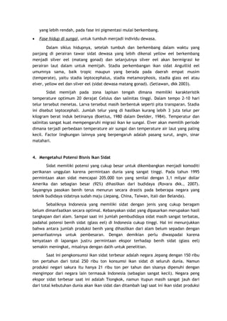yang lebih rendah, pada fase ini pigmentasi mulai berkembang.
•

Fase hidup di sungai, untuk tumbuh menjadi individu dewasa.

Dalam siklus hidupnya, setelah tumbuh dan berkembang dalam waktu yang
panjang di perairan tawar sidat dewasa yang lebih dikenal yellow eel berkembang
menjadi silver eel (matang gonad) dan selanjutnya silver eel akan bermigrasi ke
perairan laut dalam untuk memijah. Stadia perkembangan ikan sidat Anguillid eel
umumnya sama, baik tropic maupun yang berada pada daerah empat musim
(temperate), yaitu stadia leptocephalus, stadia metamorphosis, stadia glass eel atau
elver, yellow eel dan silver eel (sidat dewasa matang gonad). (Setiawan, dkk 2003).
Sidat memijah pada zona lapisan tengah dimana memiliki karakteristik
temperature optimum 20 derajat Celsius dan salinitas tinggi. Dalam tempo 2-10 hari
telur tersebut menetas. Larva tersebut masih berbentuk seperti pita transparan. Stadia
ini disebut leptocephali. Jumlah telur yang di hasilkan kurang lebih 3 juta telur per
kilogram berat induk betinanya (Boetius, 1980 dalam Deelder, 1984). Temperatur dan
salinitas sangat kuat mempengaruhi migrasi ikan ke sungai. Elver akan memilih periode
dimana terjadi perbedaan temperature air sungai dan temperature air laut yang paling
kecil. Factor lingkungan lainnya yang berpengaruh adalah pasang surut, angin, sinar
matahari.

4. Mengetahui Potensi Bisnis Ikan Sidat
Sidat memiliki potensi yang cukup besar untuk dikembangkan menjadi komoditi
perikanan unggulan karena permintaan dunia yang sangat tinggi. Pada tahun 1995
permintaan akan sidat mencapai 205.000 ton yang senilai dengan 3,1 milyar dollar
Amerika dan sebagian besar (92%) dihasilkan dari budidaya (Rovara dkk., 2007).
Sayangnya pasokan benih terus menurun secara drastis pada beberapa negara yang
teknik budidaya sidatnya sudah maju (Jepang, China, Taiwan, Itali dan Belanda).
Sebaliknya Indonesia yang memiliki sidat dengan jenis yang cukup beragam
belum dimanfaatkan secara optimal. Kebanyakan sidat yang dipasarkan merupakan hasil
tangkapan dari alam. Sampai saat ini jumlah pembudidaya sidat masih sangat terbatas,
padahal potensi benih sidat (glass eel) di Indonesia cukup tinggi. Hal ini menunjukkan
bahwa antara jumlah produksi benih yang dihasilkan dari alam belum sepadan dengan
pemanfaatnnya untuk pembesaran. Dengan demikian perlu diwaspadai karena
kenyataan di lapangan justru permintaan ekspor terhadap benih sidat (glass eel)
semakin meningkat, misalnya dengan dalih untuk penelitian.
Saat ini pengkonsumsi ikan sidat terbesar adalah negara Jepang dengan 150 ribu
ton pertahun dari total 250 ribu ton konsumsi ikan sidat di seluruh dunia. Namun
produksi negari sakura itu hanya 21 ribu ton per tahun dan sisanya dipenuhi dengan
mengimpor dari negara lain termasuk Indonesia (sebagian sangat kecil). Negara peng
ekspor sidat terbesar saat ini adalah Tiongkok, namun itupun masih sangat jauh dari
dari total kebutuhan dunia akan ikan sidat dan ditambah lagi saat ini ikan sidat produksi

 