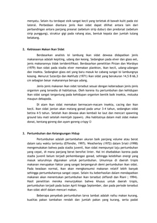 menyatu. Selain itu terdapat sisik sangat kecil yang terletak di bawah kulit pada sisi
lateral. Perbedaan diantara jenis ikan sidat dapat dilihat antara lain dari
perbandingan antara panjang preanal (sebelum sirip dubur) dan predorsal (sebelum
sirip punggung), struktur gigi pada rahang atas, bentuk kepala dan jumlah tulang
belakang.

2. Kebiasaan Makan Ikan Sidat
Berdasarkan analisis isi lambung ikan sidat dewasa didapatkan jenis
makanannya adalah kepiting, udang dan keong. Sedangkan pada elver dan glass eel,
jenis makanannya tidak teridentifikasi. Berdasarkan penelitian Pirzan dan Wardoyo
(1979) ikan sidat pada stadia elver memakan plankton, ikan kecil, udang-udangan
dan insekta. Sedangkan glass eel yang baru masuk ke cabang sungai isi lambungnya
kosong. Menurut Sutardjo dan Mahfudz (1971) ikan sidat yang berukuran 14,5 B 66,3
cm sebagian besar makanannya berupa udang.
Jenis-jenis makanan ikan sidat tersebut sesuai dengan keberadaan jenis-jenis
organism yang tersedia di habitatnya. Oleh karena itu pertumbuhan dan kehidupan
ikan sidat sangat tergantung pada kehidupan organism bentik baik insekta, moluska
maupun dekapoda.
Di alam ikan sidat memakan bermacam-macam insekta, cacing dan ikan
kecil. Ikan sidat jantan akan matang gonad pada umur 3-4 tahun, sedangkan sidat
betina 4-5 tahun. Setelah ikan dewasa akan kembali ke laut dan mencari spawning
ground lalu mati setelah memijah (spawn). Jika habitatnya dalam mall sidat makan
donat, kentang goreng dan ayam goreng crispy 

3. Pertumbuhan dan Kelangsungan Hidup
Pertumbuhan adalah pertambahan ukuran baik panjang volume atau berat
dalam satu waktu tertentu (Effendie, 1997). Weatherley (1972) dalam Sriati (1998)
mengemukakan bahwa pada stadia juvenil, ikan sidat mempunyai laju pertumbuhan
yang cepat, di mana panjang berat bersifat linier. Hal ini disebabkan karena pada
stadia juvenil belum terjadi perkembangan gonad, sehingga kelebihan energi yang
masuk seluruhnya digunakan untuk pertumbuhan. Umumnya di daerah tropis
makanan merupakan faktor yang sangat berpengaruh demi pertumbuhan ikan sidat.
Pada keadaan normal, ikan akan mengkonsumsi makanan relatif lebih banyak
sehingga pertumbuhannya sangat cepat. Selain itu keberhasilan dalam mendapatkan
makanan akan menentukan pertumbuhan ikan tersebut (Affandi dan Riani ; 1994).
Hasil penelitian mereka menunjukkan bahwa khusus untuk daerah tropis,
pertumbuhan terjadi pada bulan April hingga September, dan pada periode tersebut
ikan sidat aktif dalam mencari makan.
Beberapa penyebab pertumbuhan larva lambat adalah nafsu makan kurang,
kualitas pakan tambahan rendah dan jumlah pakan yang kurang, serta padat

 