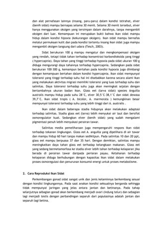 dan alat pernafasan lainnya (insang, paru-paru) dalam kondisi istirahat, elver
(benih sidat) mampu bernapas selama 30 menit. Selama 30 menit tersebut, elver
hanya menggunakan oksigen yang tersimpan dalam darahnya, tanpa mengambil
oksigen dari luar. Kemampuan ini merupakan bukti bahwa ikan sidat mampu
hidup dalam kondisi hipoxia (kekurangan oksigen). Ikan sidat mampu bernafas
melalui permukaan kulit dan pada kondisi tertentu insang ikan sidat juga mampu
mengambil oksigen langsung dari udara (Tesch, 2003).
Sidat berukuran 100 g mampu mengatur dan mengkompensasi oksigen
yang rendah, tetapi tidak tahan terhadap konsentrasi karbondioksida yang tinggi
( hypercapnia). Daya tahan yang tinggi terhadap hypoxia pada sidat ukuran 100 g
diduga mengurangi daya tahannya terhadap hypercapnia. Sedangkan pada sidat
berukuran 100–300 g, kemampun bertahan pada kondisi hypoxia juga diimbangi
dengan kemampuan bertahan dalam kondisi hypercapnia. Ikan sidat mempunyai
toleransi yang tinggi terhadap suhu hal ini disebabkan karena secara alami ikan
yang melakukan aktivitas migrasi memiliki toleransi yang luas terhadap suhu dan
salinitas. Daya toleransi terhadap suhu juga akan meningkat sejalan dengan
bertambahnya ukuran badan ikan. Glass eel (larva sidat) spesies Anguilla
australis mampu hidup pada suhu 28°C, elver 30,5°C–38,1°C dan sidat dewasa
39,7°C. Ikan sidat tropis ( A. bicolor, A. marmorata ) kemungkinan besar
mempunyai toleransi terhadap suhu yang lebih tinggi dari A. australis .
Ikan sidat dalam beberapa stadia hidupnya akan melakukan adaptasi
terhadap salinitas. Stadia glass eel (larva) lebih menyukai air laut dan bersifat
osmoregulator kuat. Sedangkan elver (benih sidat) yang sudah mengalami
pigmentasi penuh lebih menyukasi perairan tawar.
Salinitas media pemeliharaan juga mempengaruhi respons ikan sidat
terhadap tekanan lingkungan. Glass eel A. anguilla yang dipelihara di air tawar
dan mampu hidup 60 hari tanpa makan sedikitpun. Pada salinitas 10 dan 20 ppt,
glass eel mampu berpuasa 37 dan 35 hari. Dengan demikian, salinitas mampu
meningkatkan daya tahan glass eel terhadap kelangkaan makanan. Glass eel
yang sedang bermetamorfosa ke stadia elver lebih tahan terhadap kelaparan jika
berada di perairan tawar daripada periaran payau. Ketahanan terhadap
kelaparan diduga berhubungan dengan kapasitas ikan sidat dalam melakukan
proses osmoregulasi dan penurunan konsumsi energi untuk proses metabolisme.

2. Cara Reproduksi Ikan Sidat
Perkembangan gonad sidat sangat unik dan jenis kelaminnya berkembang sesuai
dengan kondisi lingkungannya. Pada saat anakan kondisi seksualnya berganda sehingga
tidak mempunyai jaringan yang jelas antara jantan dan betinanya. Pada tahap
selanjutnya sebagian gonad akan berkembang menjadi ovari (indung telur) dan sebagian
lagi menjadi testis dengan perbandingan separuh dari populasinya adalah jantan dan
separuh lagi betina.

 