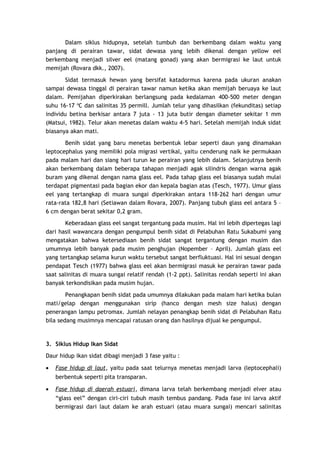 Dalam siklus hidupnya, setelah tumbuh dan berkembang dalam waktu yang
panjang di perairan tawar, sidat dewasa yang lebih dikenal dengan yellow eel
berkembang menjadi silver eel (matang gonad) yang akan bermigrasi ke laut untuk
memijah (Rovara dkk., 2007).
Sidat termasuk hewan yang bersifat katadormus karena pada ukuran anakan
sampai dewasa tinggal di perairan tawar namun ketika akan memijah beruaya ke laut
dalam. Pemijahan diperkirakan berlangsung pada kedalaman 400-500 meter dengan
suhu 16-17 oC dan salinitas 35 permill. Jumlah telur yang dihasilkan (fekunditas) setiap
individu betina berkisar antara 7 juta - 13 juta butir dengan diameter sekitar 1 mm
(Matsui, 1982). Telur akan menetas dalam waktu 4-5 hari. Setelah memijah induk sidat
biasanya akan mati.
Benih sidat yang baru menetas berbentuk lebar seperti daun yang dinamakan
leptocephalus yang memiliki pola migrasi vertikal, yaitu cenderung naik ke permukaan
pada malam hari dan siang hari turun ke perairan yang lebih dalam. Selanjutnya benih
akan berkembang dalam beberapa tahapan menjadi agak silindris dengan warna agak
buram yang dikenal dengan nama glass eel. Pada tahap glass eel biasanya sudah mulai
terdapat pigmentasi pada bagian ekor dan kepala bagian atas (Tesch, 1977). Umur glass
eel yang tertangkap di muara sungai diperkirakan antara 118-262 hari dengan umur
rata-rata 182,8 hari (Setiawan dalam Rovara, 2007). Panjang tubuh glass eel antara 5 –
6 cm dengan berat sekitar 0,2 gram.
Keberadaan glass eel sangat tergantung pada musim. Hal ini lebih dipertegas lagi
dari hasil wawancara dengan pengumpul benih sidat di Pelabuhan Ratu Sukabumi yang
mengatakan bahwa ketersediaan benih sidat sangat tergantung dengan musim dan
umumnya lebih banyak pada musim penghujan (Nopember – April). Jumlah glass eel
yang tertangkap selama kurun waktu tersebut sangat berfluktuasi. Hal ini sesuai dengan
pendapat Tesch (1977) bahwa glass eel akan bermigrasi masuk ke perairan tawar pada
saat salinitas di muara sungai relatif rendah (1-2 ppt). Salinitas rendah seperti ini akan
banyak terkondisikan pada musim hujan.
Penangkapan benih sidat pada umumnya dilakukan pada malam hari ketika bulan
mati/gelap dengan menggunakan sirip (hanco dengan mesh size halus) dengan
penerangan lampu petromax. Jumlah nelayan penangkap benih sidat di Pelabuhan Ratu
bila sedang musimnya mencapai ratusan orang dan hasilnya dijual ke pengumpul.

3. Siklus Hidup Ikan Sidat
Daur hidup ikan sidat dibagi menjadi 3 fase yaitu :
•

Fase hidup di laut, yaitu pada saat telurnya menetas menjadi larva (leptocephali)
berbentuk seperti pita transparan.

•

Fase hidup di daerah estuari, dimana larva telah berkembang menjadi elver atau
“glass eel” dengan ciri-ciri tubuh masih tembus pandang. Pada fase ini larva aktif
bermigrasi dari laut dalam ke arah estuari (atau muara sungai) mencari salinitas

 