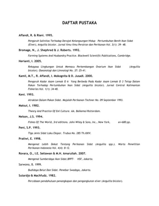 DAFTAR PUSTAKA
Affandi, R. & Riani. 1995.
Pengaruh Salinitas Terhadap Derajat Kelangsungan Hidup Pertumbuhan Benih Ikan Sidat
(Elver), Anguilla bicolor. Jurnal Ilmu-ilmu Perairan dan Perikanan Vol. 3(1): 39- 48.

Bromage, N., J. Shephred & J. Roberts. 1992.
Farming Systems And Husbandry Practice. Blackwell Scientific Publications, Cambridge.

Herianti, I. 2005.
Rekayasa Lingkungan Untuk Memacu Perkembangan Ovarium Ikan Sidat
bicolor). Oseanologi dan Limnologi No. 37: 25-41.

(Anguilla

Kamil, M.T., R. Affandi, I. Mokognita & D. Jusadi. 2000.
Pengaruh Kadar Asam Lemak O 6 Yang Berbeda Pada Kadar Asam Lemak O 3 Tetap Dalam
Pakan Terhadap Pertumbuhan Ikan Sidat (Anguilla bicolor). Jurnal Central Kalimantan
Fisheries Vol. 1(1): 34-40.

Keni. 1993.
Atraktan Dalam Pakan Sidat. Majalah Perikanan Techner No. 09 September 1993.

Matsui, I. 1982.
Theory And Practice Of Eel Culture. AA. Balkema/Rotterdam.

Nelson, J.S. 1994.
Fishes Of The World, 3rd editions. John Wiley & Sons, Inc., New York,

xv+600 pp.

Peni, S.P. 1993.
Tiga Jenis Sidat Laku Ekspor. Trubus No. 285 Th.XXIV.

Pratiwi, E. 1998.
Mengenal Lebih Dekat Tentang Perikanan
Perikanan Indonesia Vol. 4(4): 8-12.

Sidat

(Anguilla

spp.).

Warta

Rovara, O., I.E. Setiawan & M.H. Amarullah. 2007.
Mengenal Sumberdaya Ikan Sidat.BPPT-

HSF, Jakarta.

Sarwono, B. 1999.
Budidaya Belut Dan Sidat. Penebar Swadaya, Jakarta.

Sutardjo & Machfudz. 1982.
Percobaan pendahuluan penangkapan dan pengangkutan elver (Anguilla bicolor).

Penelitian

 
