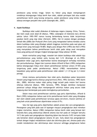 penebaran yang terlalu tinggi. Selain itu faktor yang dapat mempengaruhi
rendahnya kelangsungan hidup benih ikan sidat, adalah persiapan bak atau wadah
pemeliharaan benih yang kurang sempurna, padat penebaran yang terlalu tinggi,
adanya serangan penyakit ekor putih (Sasongko dkk., 2007).

4. Aspek Budidaya
Budidaya sidat sudah dilakukan di beberapa negara (Jepang, China, Taiwan,
dan Itali) sejak awal abad 20 (Matsui, 1982); sedangkan di Indonesia baru dirintis
sekitar tahun 1995-1997 namun kurang berkembang karena tidak terjaminnya
pasokan benih yang siap tebar (Herianti, 2005). Hal ini sejalan dengan pendapat
Setiadi dkk.(2006) dan Prahyudi (Pers Com) yang mengatakan bahwa kendala utama
dalam budidaya sidat yang dihadapi adalah tingginya mortalitas pada saat glass eel
sampai elver yang mencapai 70-80%. Begitu pula dengan Peni (1993) dan Keni (1993)
yang menyatakan bahwa pemeliharaan benih sidat pada tahap awal merupakan
masa yang paling sulit dengan tingkat kelangsungan hidup sebesar 30-50%.
Selain mortalitas yang tinggi, masalah lain dalam budidaya sidat adalah laju
pertumbuhannya yang lambat yaitu kurang dari 3,1% (Bromage et al.,1992).
Kepadatan tebar juga perlu diperhatikan karena berpengaruh terhadap mortalitas
dan pertumbuhannya. Degani dan Lavenon dalam Affandi & Riani (1995) melaporkan
bahwa kelangsungan hidup elver dalam pemeliharaan berkisar antara 37-55% yang
tergantung pada padat penebarannya. Matsui (1982) menambahkan bahwa
kepadatan yang optimal pada pemeliharaan sidat adalah 1,1-1,9 kg per 3,3 meter
persegi.
Untuk memacu pertumbuhan ikan sidat perlu disediakan pakan berprotein
hewani yang tinggi karena sifatnya yang karnivora (Peni, 1993; Sarwono, 1999; Kamil
dkk., 2000). Aktivitas makan sidat paling tinggi terjadi pada malam hari karena
sifatnya nokturnal (Matsui, 1982; Sarwono, 1999). Dengan demikian manipulasi
penetrasi cahaya diduga akan mempengaruhi aktivitas makan yang secara tidak
langsung akan berdampak pula pada meningkatnya pertumbuhan.
Dalam masa awal pemeliharaan salinitas juga perlu diperhatikan, Affandi &
Riani (1995) melaporkan bahwa saat kritis pemeliharaan benih sidat yang ditangkap
dari alam adalah pada pemeliharaan larvanya (glass eel-elver), kisaran salinitas air
yang baik untuk pemeliharaan diperkirakan antara 0-7‰.
Satu hal lagi yang perlu diperhatikan adalah proses dan cara pengangkutan.
Penanganan yang baik pada saat di lapangan maupun pengangkutan akan menekan
tingkat mortalitas. Matsui (1982) melaporkan bahwa benih sidat yang berasal dari
Selandia Baru yang sebelumnya diberok selama dua hari pada air mengalir bersuhu
14 oC dan pada saat pengangkutan dipacking dalam box bersuhu 5-8oC ternyata tidak
ada kematian dalam pengangkutan selama 32 jam. Suhu dalam box pengangkutan
terkait dengan tingkat metabolisme tubuh dan aktivitas glass eel, dimana pada suhu
rendah metabolisme dan aktivitasnya akan menurun sehingga pengeluaran bahan

 