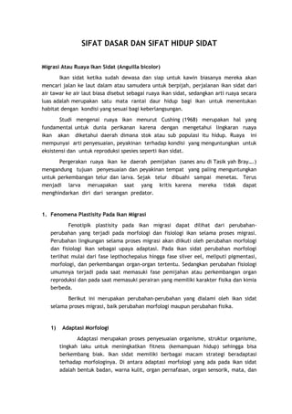 SIFAT DASAR DAN SIFAT HIDUP SIDAT
Migrasi Atau Ruaya Ikan Sidat (Anguilla bicolor)
Ikan sidat ketika sudah dewasa dan siap untuk kawin biasanya mereka akan
mencari jalan ke laut dalam atau samudera untuk berpijah, perjalanan ikan sidat dari
air tawar ke air laut biasa disebut sebagai ruaya ikan sidat, sedangkan arti ruaya secara
luas adalah merupakan satu mata rantai daur hidup bagi ikan untuk menentukan
habitat dengan kondisi yang sesuai bagi keberlangsungan.
Studi mengenai ruaya ikan menurut Cushing (1968) merupakan hal yang
fundamental untuk dunia perikanan karena dengan mengetahui lingkaran ruaya
ikan akan diketahui daerah dimana stok atau sub populasi itu hidup. Ruaya ini
mempunyai arti penyesuaian, peyakinan terhadap kondisi yang menguntungkan untuk
eksistensi dan untuk reproduksi spesies seperti ikan sidat.
Pergerakan ruaya ikan ke daerah pemijahan (sanes anu di Tasik yah Bray….)
mengandung tujuan penyesuaian dan peyakinan tempat yang paling menguntungkan
untuk perkembangan telur dan larva. Sejak telur dibuahi sampai menetas. Terus
menjadi larva meruapakan saat yang kritis karena mereka tidak dapat
menghindarkan diri dari serangan predator.

1. Fenomena Plastisity Pada Ikan Migrasi
Fenotipik plastisity pada ikan migrasi dapat dilihat dari perubahanperubahan yang terjadi pada morfologi dan fisiologi ikan selama proses migrasi.
Perubahan lingkungan selama proses migrasi akan diikuti oleh perubahan morfologi
dan fisiologi ikan sebagai upaya adaptasi. Pada ikan sidat perubahan morfologi
terlihat mulai dari fase lepthochepalus hingga fase silver eel, meliputi pigmentasi,
morfologi, dan perkembangan organ-organ tertentu. Sedangkan perubahan fisiologi
umumnya terjadi pada saat memasuki fase pemijahan atau perkembangan organ
reproduksi dan pada saat memasuki perairan yang memiliki karakter fisika dan kimia
berbeda.
Berikut ini merupakan perubahan-perubahan yang dialami oleh ikan sidat
selama proses migrasi, baik perubahan morfologi maupun perubahan fisika.

1)

Adaptasi Morfologi
Adaptasi merupakan proses penyesuaian organisme, struktur organisme,
tingkah laku untuk meningkatkan fitness (kemampuan hidup) sehingga bisa
berkembang biak. Ikan sidat memiliki berbagai macam strategi beradaptasi
terhadap morfologinya. Di antara adaptasi morfologi yang ada pada ikan sidat
adalah bentuk badan, warna kulit, organ pernafasan, organ sensorik, mata, dan

 