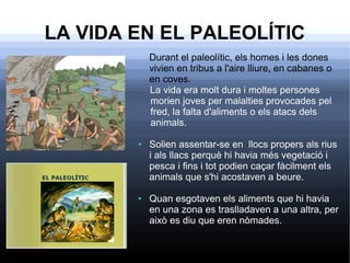 LA VIDA EN EL PALEOLÍTIC
Durant el paleolític, els homes i les dones
vivien en tribus a l'aire lliure, en cabanes o
en coves.
La vida era molt dura i moltes persones
morien joves per malalties provocades pel
fred, la falta d'aliments o els atacs dels
animals.
● Solien assentar-se en llocs propers als rius
i als llacs perquè hi havia més vegetació i
pesca i fins i tot podien caçar fàcilment els
animals que s'hi acostaven a beure.
● Quan esgotaven els aliments que hi havia
en una zona es traslladaven a una altra, per
això es diu que eren nòmades.
 