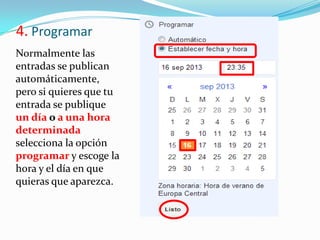 4. Programar
Normalmente las
entradas se publican
automáticamente,
pero si quieres que tu
entrada se publique
un día o a una hora
determinada
selecciona la opción
programar y escoge la
hora y el día en que
quieras que aparezca.

 