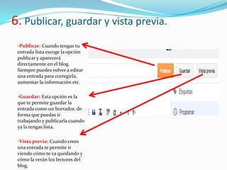 6. Publicar, guardar y vista previa.
•Publicar: Cuando tengas tu
entrada lista escoge la opción
publicar y aparecerá
directamente en el blog.
Siempre puedes volver a editar
una entrada para corregirla,
aumentar la información etc.
•Guardar: Esta opción es la
que te permite guardar la
entrada como un borrador, de
forma que puedas ir
trabajando y publicarla cuando
ya la tengas lista.
•Vista previa: Cuando crees
una entrada te permite ir
viendo cómo te va quedando y
cómo la verán los lectores del
blog.

 