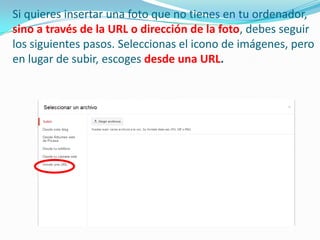 Si quieres insertar una foto que no tienes en tu ordenador,
sino a través de la URL o dirección de la foto, debes seguir
los siguientes pasos. Seleccionas el icono de imágenes, pero
en lugar de subir, escoges desde una URL.

 
