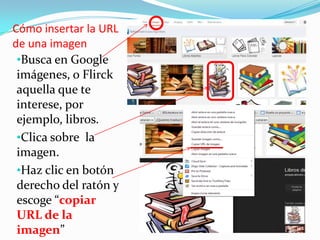 Cómo insertar la URL
de una imagen
•Busca en Google
imágenes, o Flirck
aquella que te
interese, por
ejemplo, libros.
•Clica sobre la
imagen.
•Haz clic en botón
derecho del ratón y
escoge “copiar
URL de la
imagen”

 